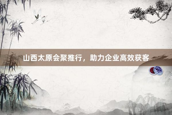 山西太原会聚推行，助力企业高效获客