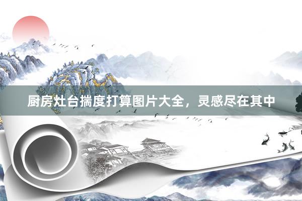 厨房灶台揣度打算图片大全，灵感尽在其中