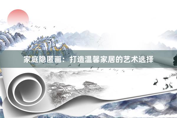 家庭隐匿画：打造温馨家居的艺术选择